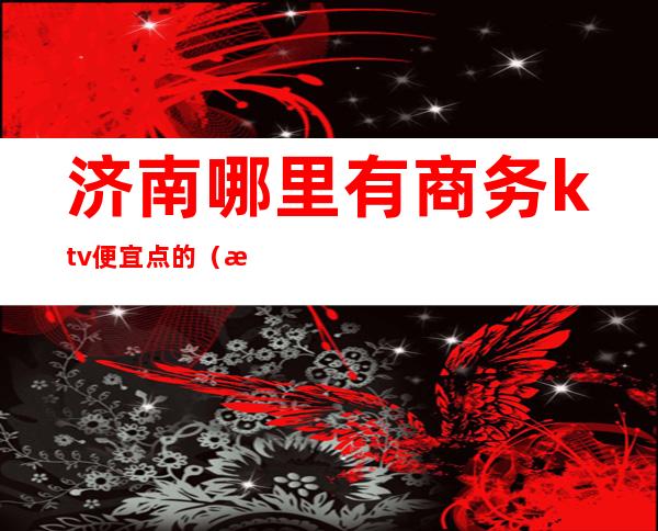 济南哪里有商务ktv便宜点的（济南商务ktv哪家好）