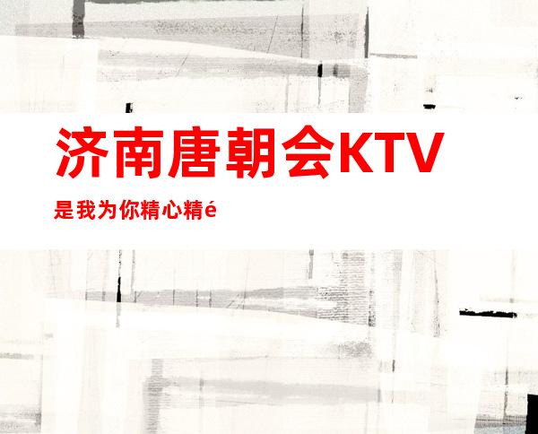 济南唐朝会KTV是我为你精心精选一家