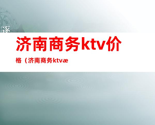 济南商务ktv价格（济南商务ktv消费标准）