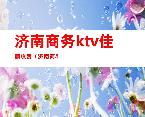 济南商务ktv佳丽收费（济南商务ktv陪酒）