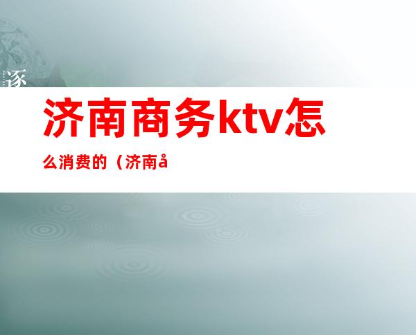 济南商务ktv怎么消费的（济南 商务KTV）