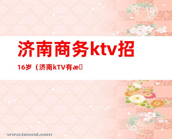 济南商务ktv招16岁（济南kTV有招工管理的吗）