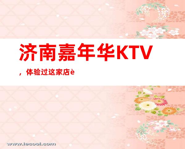 济南嘉年华KTV，体验过这家店让人流连忘返