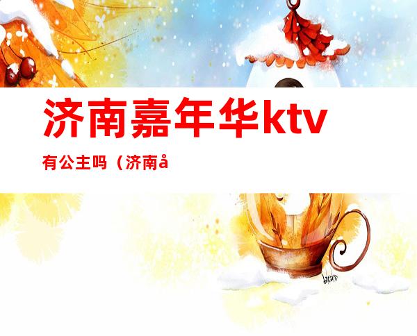 济南嘉年华ktv有公主吗（济南嘉年华ktv有公主吗多少钱）