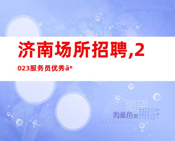 济南场所招聘,2023服务员优秀人才招募中 高薪