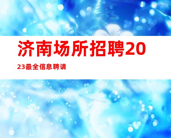 济南场所招聘 2023最全信息 聘请青春活力优质女生们加入