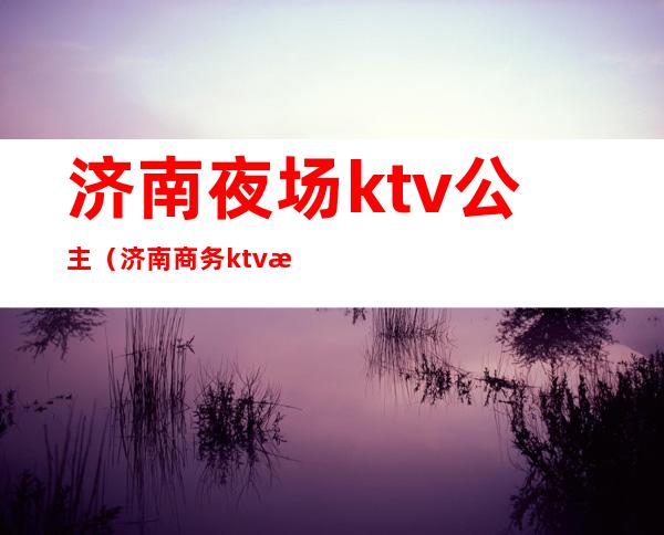 济南夜场ktv公主（济南商务ktv招聘公主）