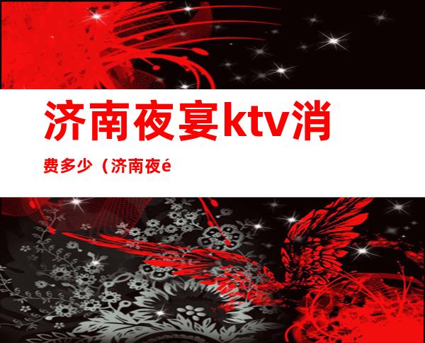 济南夜宴ktv消费多少（济南夜都KTV有去的吗）