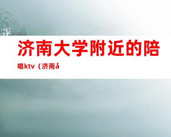 济南大学附近的陪唱ktv（济南唱歌的地方有姑娘陪唱）