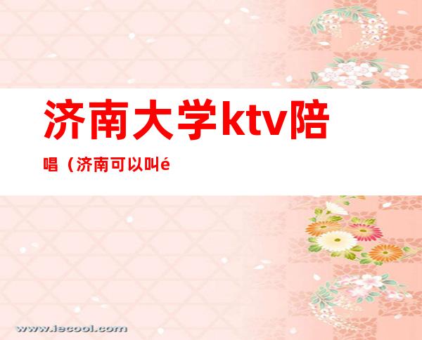 济南大学ktv陪唱（济南可以叫陪唱的Ktv）