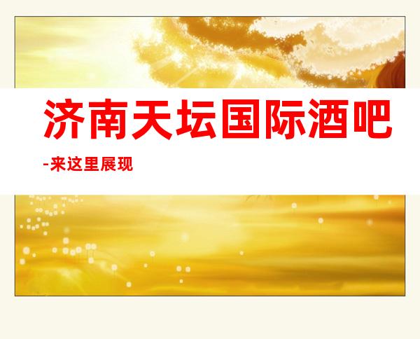 济南天坛国际酒吧-来这里展现你的魅力，证明你的实力