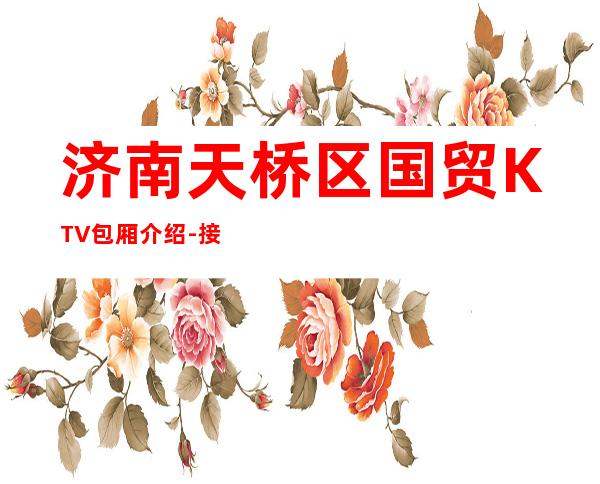 济南天桥区国贸KTV包厢介绍-接待蕞优选择 – 济南天桥商务KTV