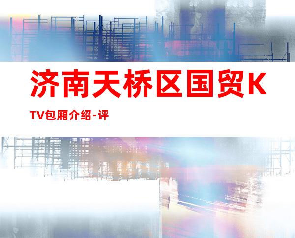 济南天桥区国贸KTV包厢介绍-评价实惠的店 – 济南天桥商务KTV