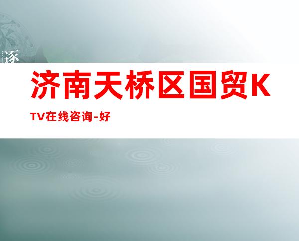 济南天桥区国贸KTV在线咨询-好评多多的店 – 济南天桥商务KTV