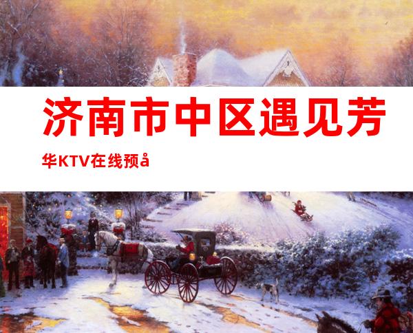 济南市中区遇见芳华KTV在线预定-一文带您了解 – 济南市中商务KTV