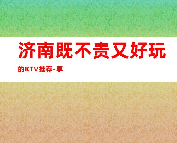 济南既不贵又好玩的KTV推荐-享受不一样的夜晚