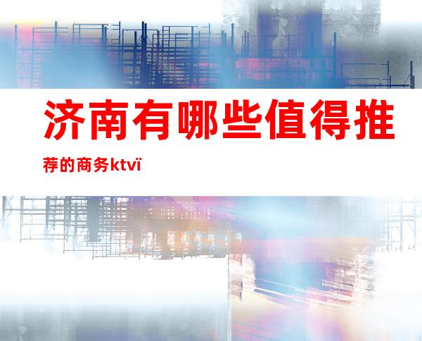 济南有哪些值得推荐的商务ktv（济南适合商务宴请的餐厅）