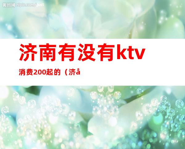 济南有没有ktv消费200起的（济南有没有1500的ktv）
