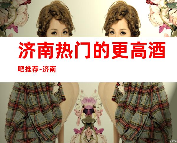 济南热门的更高酒吧推荐-济南嘉年华酒吧