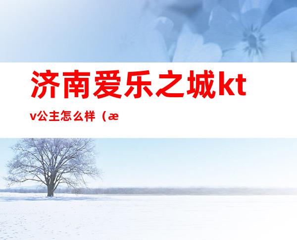 济南爱乐之城ktv公主怎么样（济南悦ktv地址）