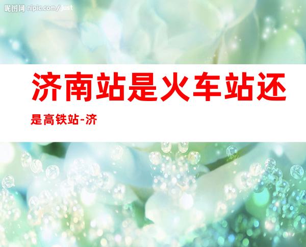 济南站是火车站还是高铁站-济南东站是火车站还是高铁站...（济南站包括火车站和高铁站吗）