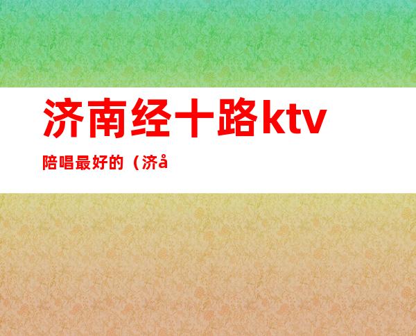 济南经十路ktv陪唱最好的（济南ktv陪唱哪家好）