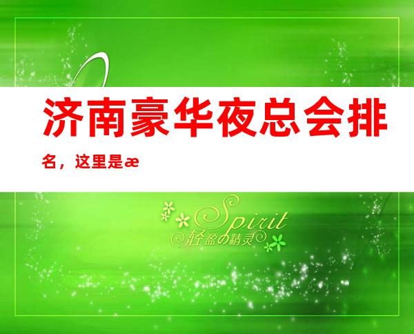 济南豪华夜总会排名，这里是探店隐藏款多方推荐优质打卡地