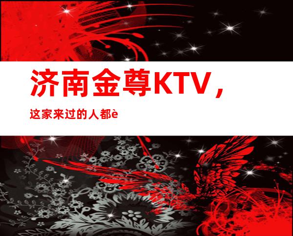 济南金尊KTV，这家来过的人都说非常好