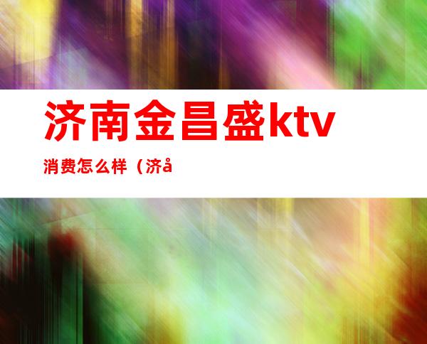 济南金昌盛ktv消费怎么样（济南金昌盛歌城正规吗）