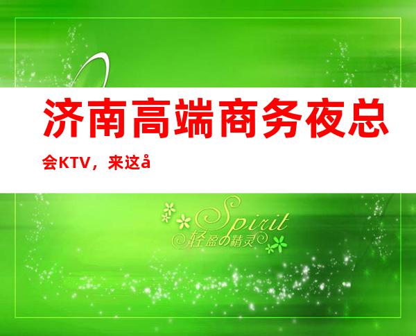 济南高端商务夜总会KTV,来这几家体验沉浸感十足的星聚会