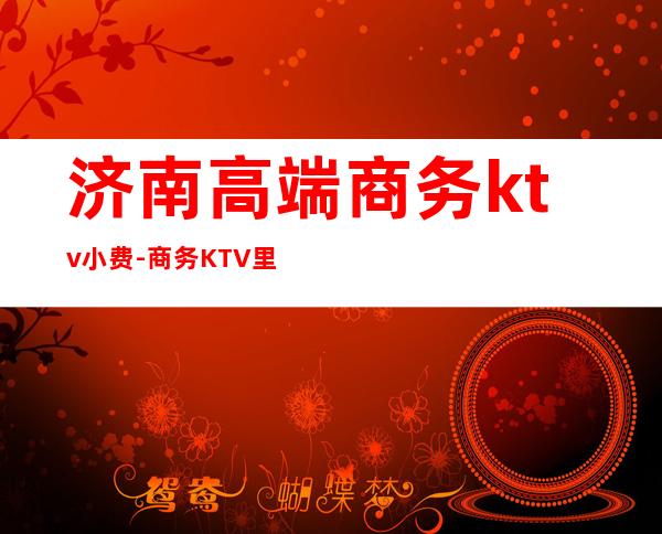 济南高端商务ktv小费-商务KTV里面的小费一般是多少钱？