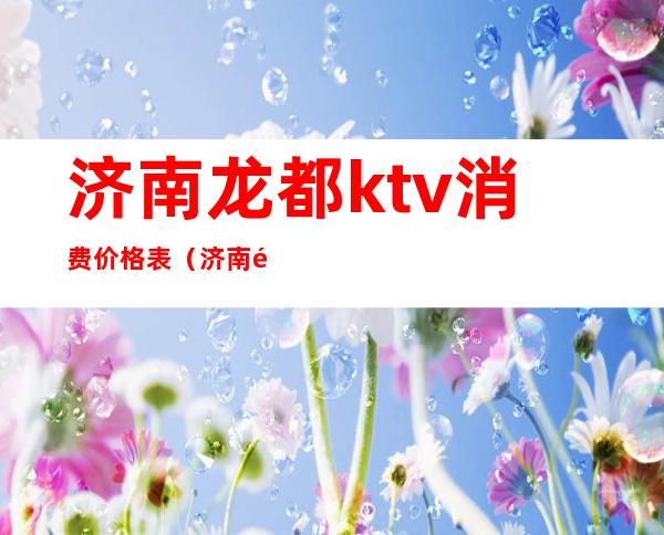 济南龙都ktv消费价格表（济南龙都ktv会所怎么样）