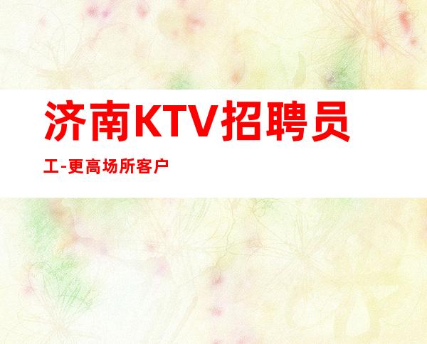 济南KTV招聘员工- 更高场所客户都很有