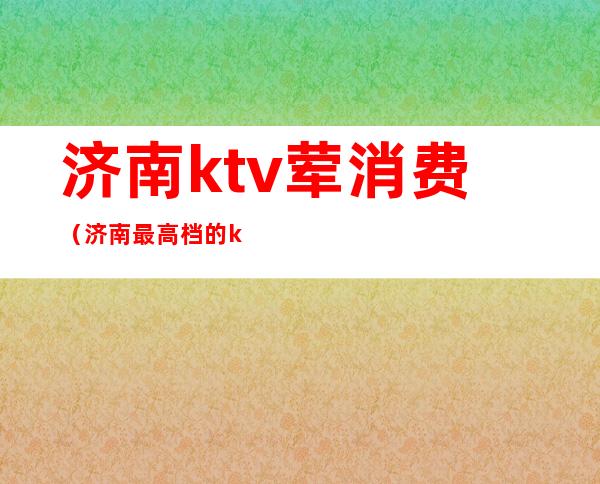 济南ktv荤消费（济南最高档的ktv）