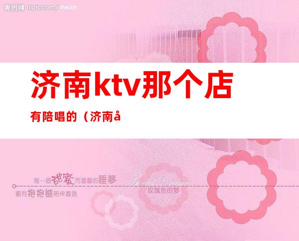 济南ktv那个店有陪唱的（济南哪里ktv有陪唱）