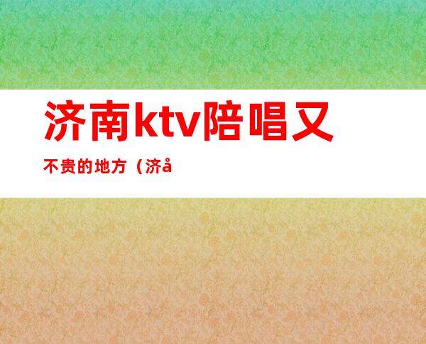 济南ktv陪唱又不贵的地方（济南陪唱ktv花一万）