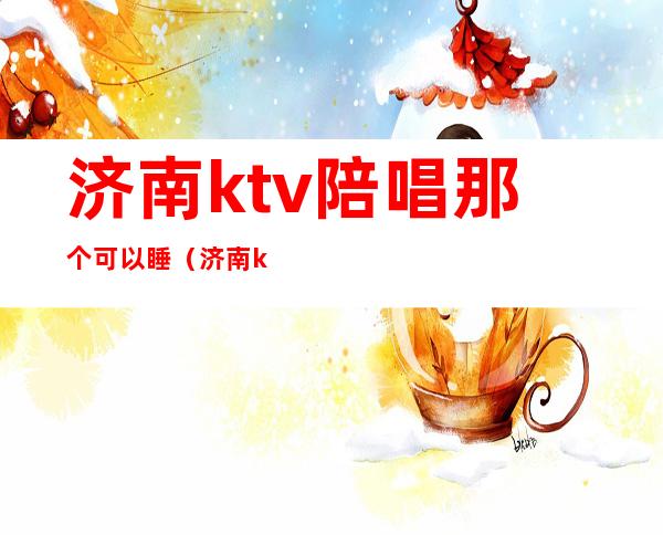 济南ktv陪唱那个可以睡（济南ktv陪酒哪有）