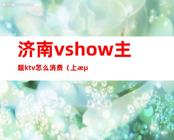 济南vshow主题ktv怎么消费（上海vshow主题ktv怎么消费）