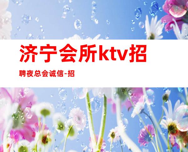 济宁会所ktv招聘夜总会.诚信-招型男-应聘信息推荐