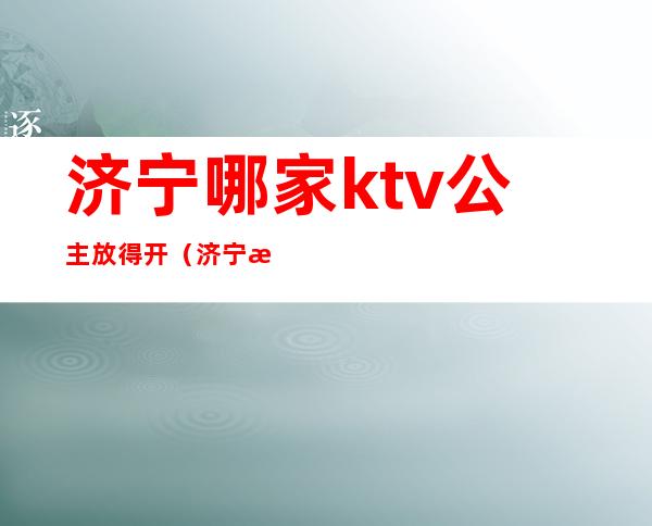 济宁哪家ktv公主放得开（济宁星河ktv公主）