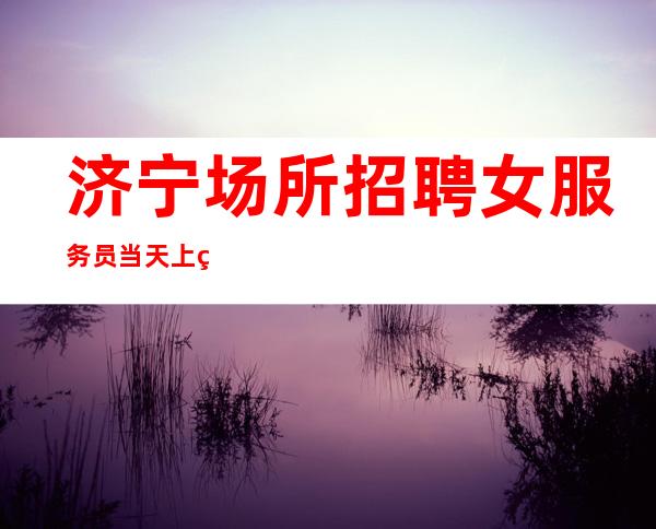 济宁场所招聘女服务员 当天上班 可兼职 提供住宿