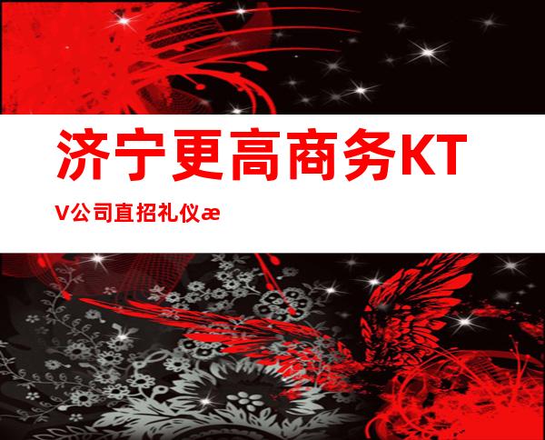 济宁更高商务KTV公司直招礼仪/服务员1110/天起保证上班率