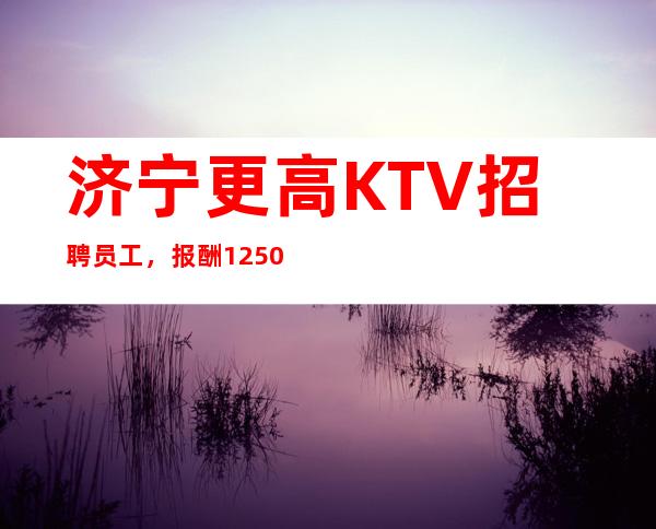 济宁更高KTV招聘员工，报酬1250起，收入多多无压