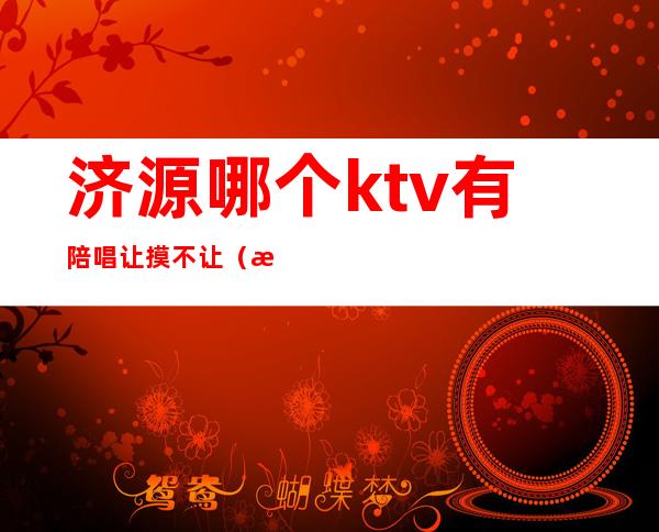 济源哪个ktv有陪唱让摸不让（济源好声音ktv陪唱）