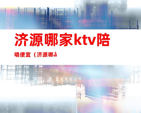 济源哪家ktv陪唱便宜（济源哪家ktv陪唱耍的好）