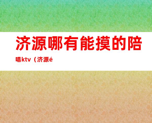 济源哪有能摸的陪唱ktv（济源陪唱能带走吗）