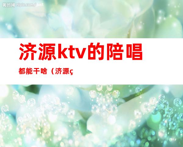 济源ktv的陪唱都能干啥（济源的ktv开了吗）