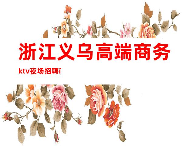 浙江义乌高端商务ktv夜场招聘（义乌高端ktv招聘模特）