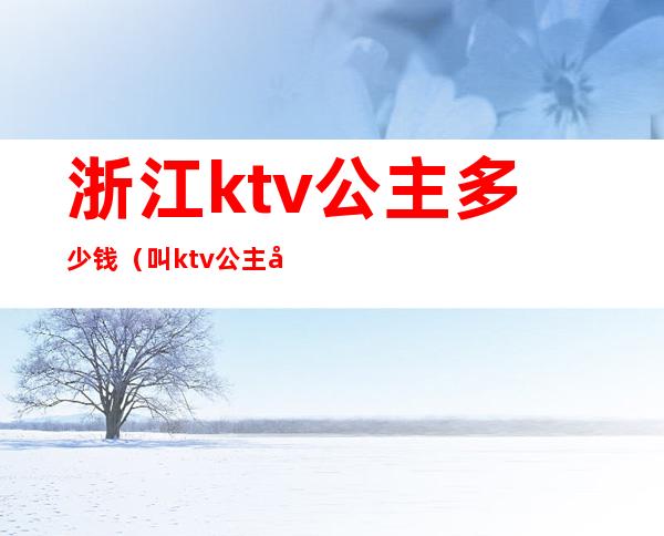 浙江ktv公主多少钱（叫ktv公主多少钱）