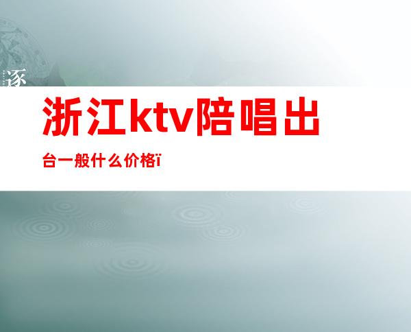 浙江ktv陪唱出台一般什么价格（宁波ktv陪唱价格）